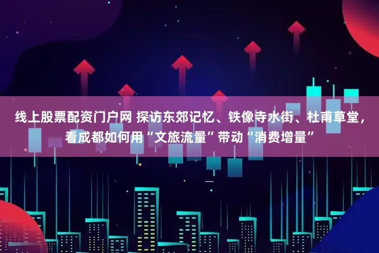 线上股票配资门户网 探访东郊记忆、铁像寺水街、杜甫草堂，看成都如何用“文旅流量”带动“消费增量”
