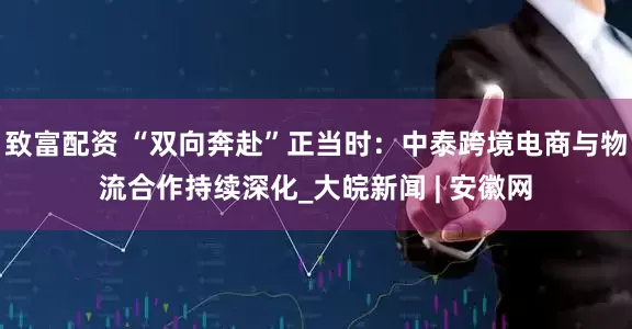 致富配资 “双向奔赴”正当时：中泰跨境电商与物流合作持续深化_大皖新闻 | 安徽网