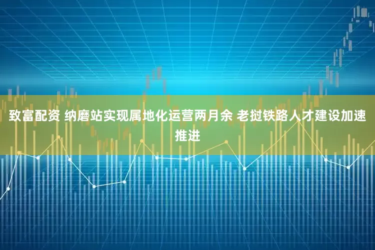 致富配资 纳磨站实现属地化运营两月余 老挝铁路人才建设加速推进