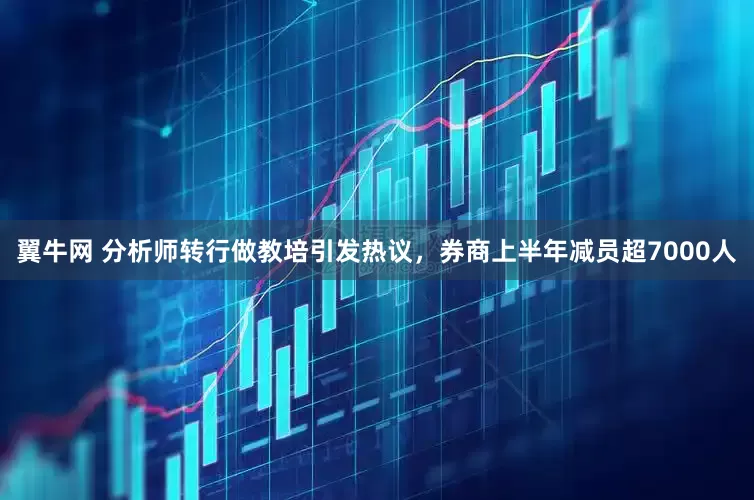 翼牛网 分析师转行做教培引发热议，券商上半年减员超7000人
