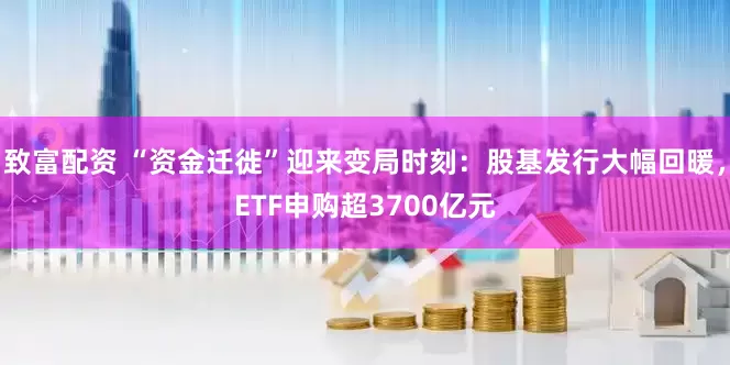 致富配资 “资金迁徙”迎来变局时刻：股基发行大幅回暖，ETF申购超3700亿元