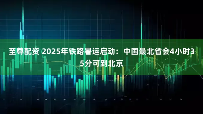 至尊配资 2025年铁路暑运启动：中国最北省会4小时35分可到北京