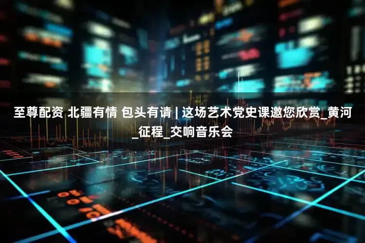 至尊配资 北疆有情 包头有请 | 这场艺术党史课邀您欣赏_黄河_征程_交响音乐会