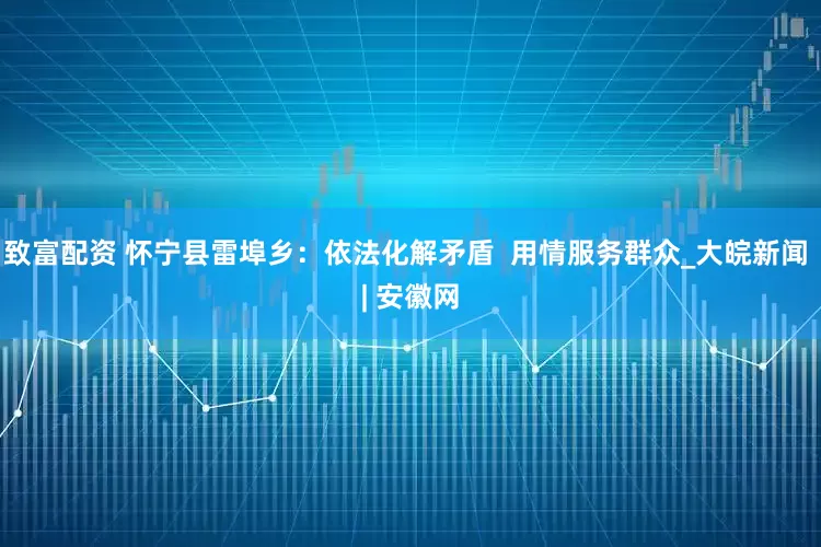 致富配资 怀宁县雷埠乡：依法化解矛盾  用情服务群众_大皖新闻 | 安徽网