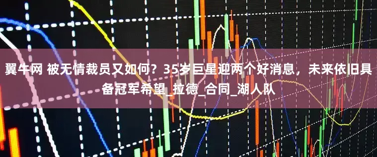 翼牛网 被无情裁员又如何？35岁巨星迎两个好消息，未来依旧具备冠军希望_拉德_合同_湖人队
