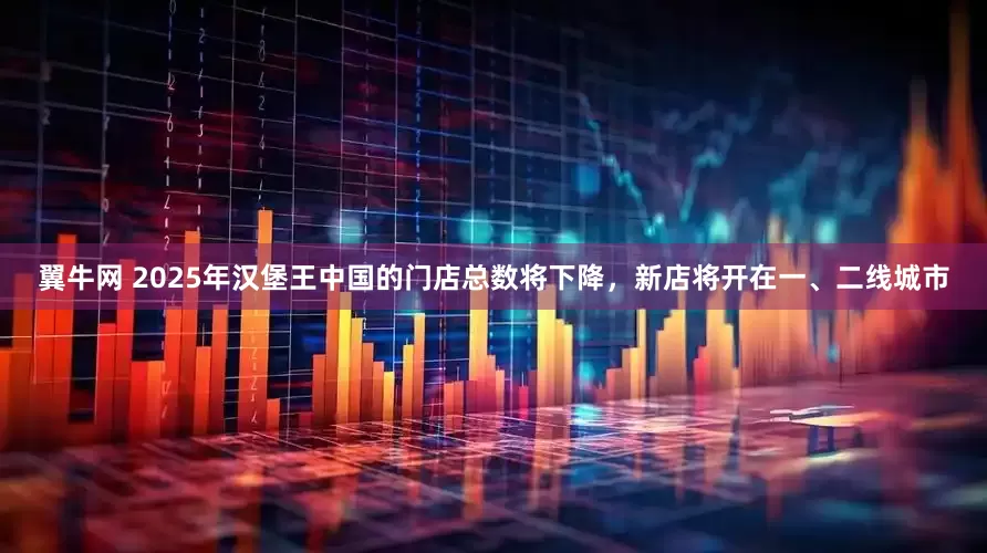 翼牛网 2025年汉堡王中国的门店总数将下降，新店将开在一、二线城市