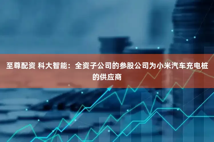 至尊配资 科大智能：全资子公司的参股公司为小米汽车充电桩的供应商