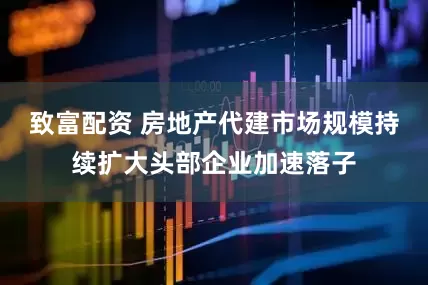 致富配资 房地产代建市场规模持续扩大头部企业加速落子
