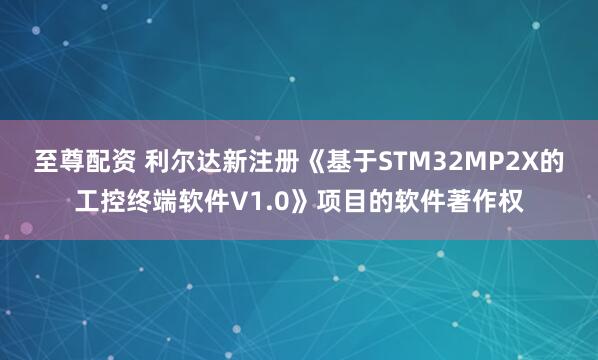 至尊配资 利尔达新注册《基于STM32MP2X的工控终端软件V1.0》项目的软件著作权