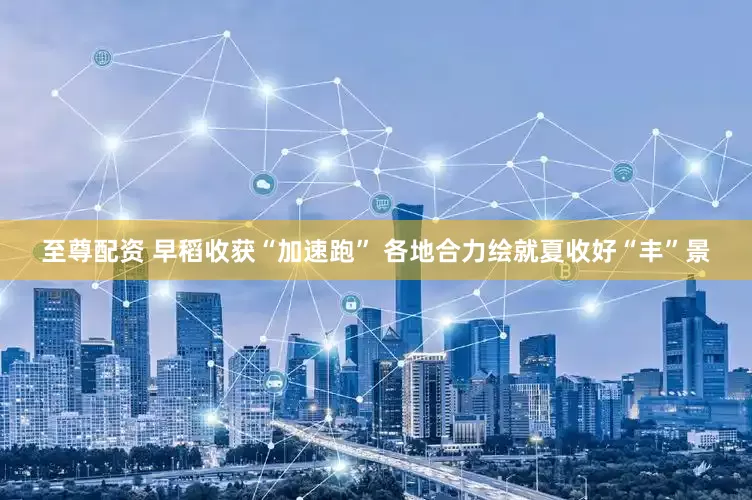 至尊配资 早稻收获“加速跑” 各地合力绘就夏收好“丰”景