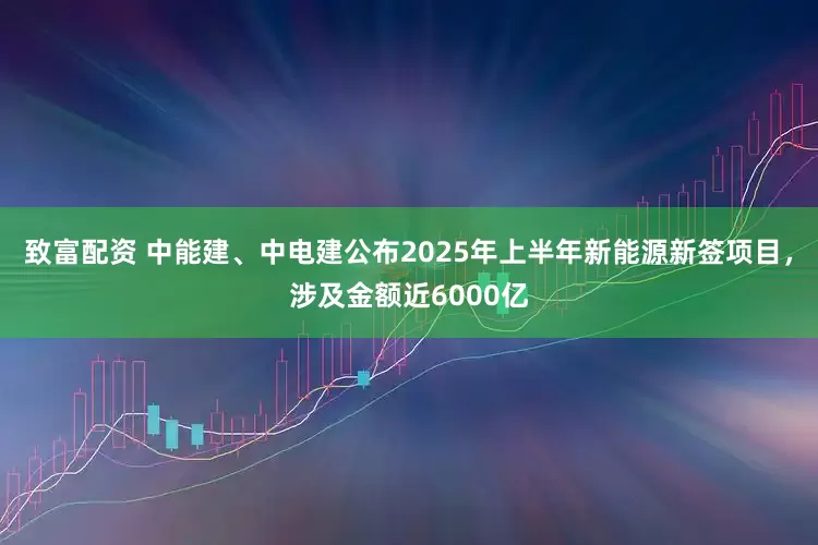 致富配资 中能建、中电建公布2025年上半年新能源新签项目，涉及金额近6000亿