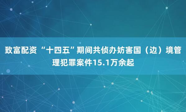 致富配资 “十四五”期间共侦办妨害国（边）境管理犯罪案件15.1万余起