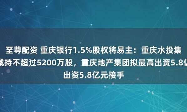 至尊配资 重庆银行1.5%股权将易主：重庆水投集团计划减持不超过5200万股，重庆地产集团拟最高出资5.8亿元接手