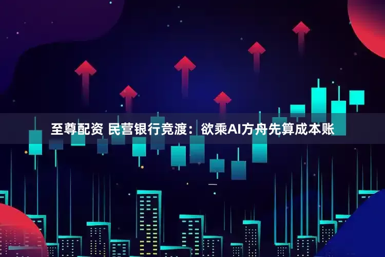 至尊配资 民营银行竞渡：欲乘AI方舟先算成本账