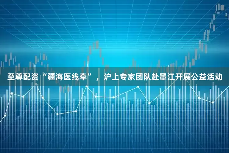 至尊配资 “疆海医线牵” ，沪上专家团队赴墨江开展公益活动