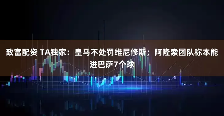致富配资 TA独家：皇马不处罚维尼修斯；阿隆索团队称本能进巴萨7个球