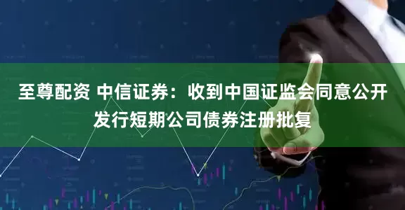 至尊配资 中信证券：收到中国证监会同意公开发行短期公司债券注册批复