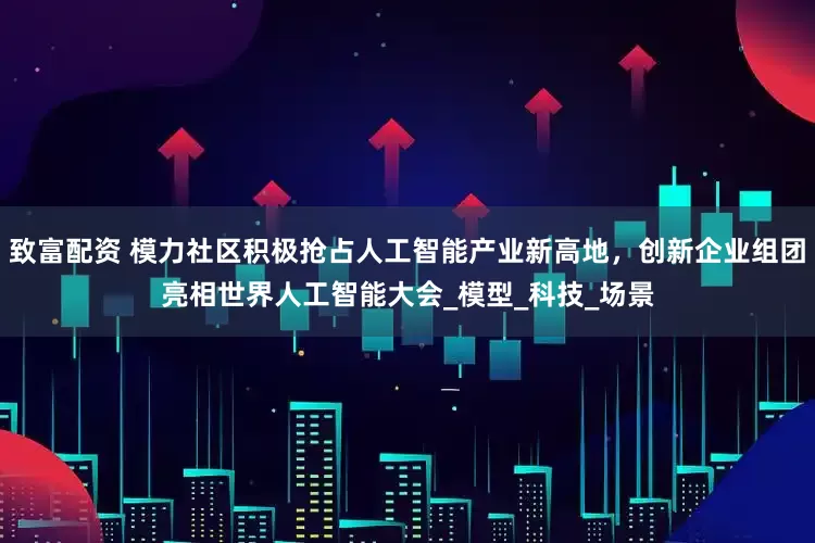 致富配资 模力社区积极抢占人工智能产业新高地，创新企业组团亮相世界人工智能大会_模型_科技_场景