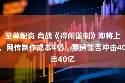 至尊配资 肖战《得闲谨制》即将上映，网传制作成本4亿，票房能否冲击40亿