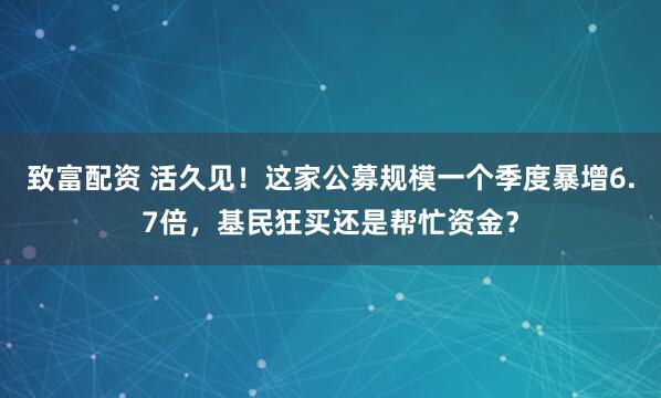 致富配资 活久见！这家公募规模一个季度暴增6.7倍，基民狂买还是帮忙资金？