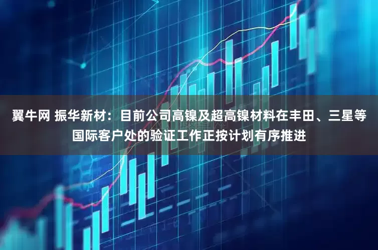 翼牛网 振华新材：目前公司高镍及超高镍材料在丰田、三星等国际客户处的验证工作正按计划有序推进