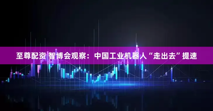 至尊配资 智博会观察：中国工业机器人“走出去”提速